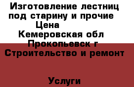 Изготовление лестниц под старину и прочие › Цена ­ 1 000 - Кемеровская обл., Прокопьевск г. Строительство и ремонт » Услуги   . Кемеровская обл.,Прокопьевск г.